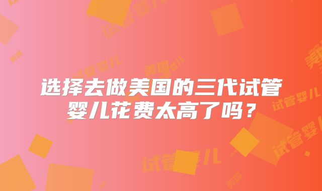 选择去做美国的三代试管婴儿花费太高了吗?