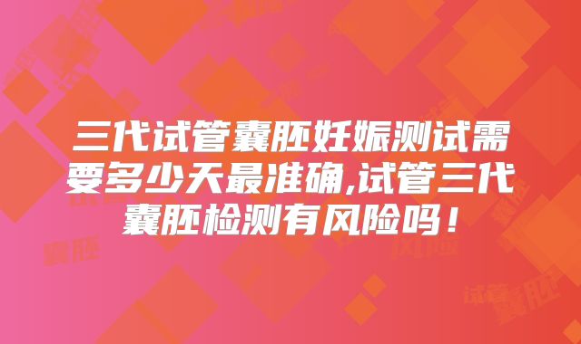 三代试管囊胚妊娠测试需要多少天最准确,试管三代囊胚检测有风险吗！