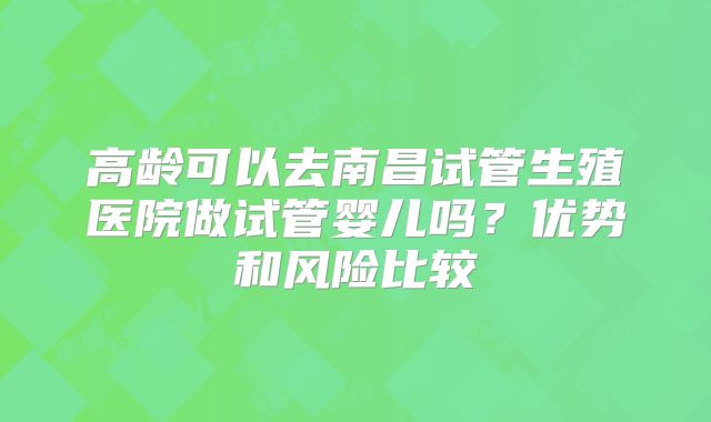 高龄可以去南昌试管生殖医院做试管婴儿吗？优势和风险比较