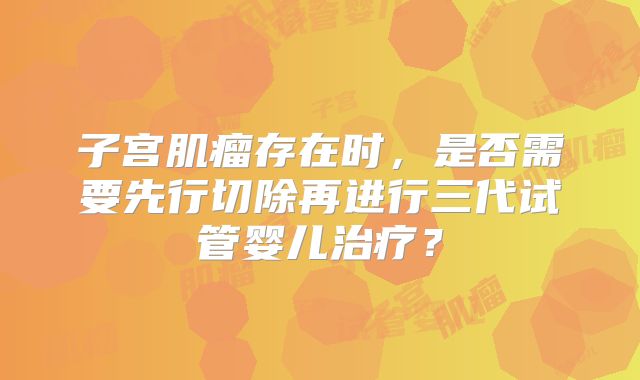 子宫肌瘤存在时,是否需要先行切除再进行三代试管婴儿治疗?