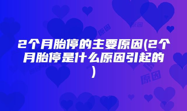 2个月胎停的主要原因(2个月胎停是什么原因引起的)