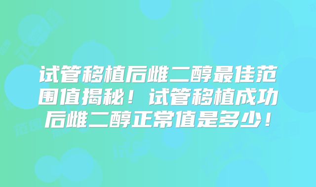 试管移植后雌二醇最佳范围值揭秘！试管移植成功后雌二醇正常值是多少！