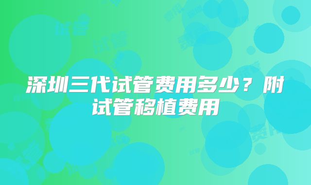 深圳三代试管费用多少？附试管移植费用
