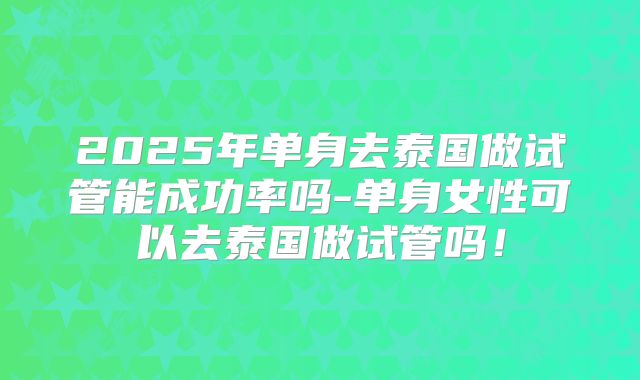 2025年单身去泰国做试管能成功率吗-单身女性可以去泰国做试管吗！