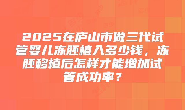 2025在庐山市做三代试管婴儿冻胚植入多少钱,冻胚移植后怎样才能增加试管成功率?