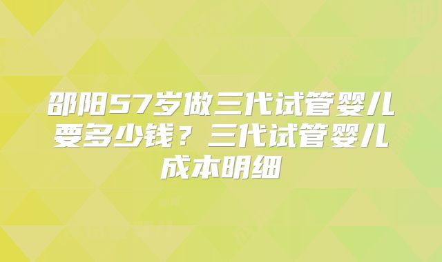 邵阳57岁做三代试管婴儿要多少钱？三代试管婴儿成本明细