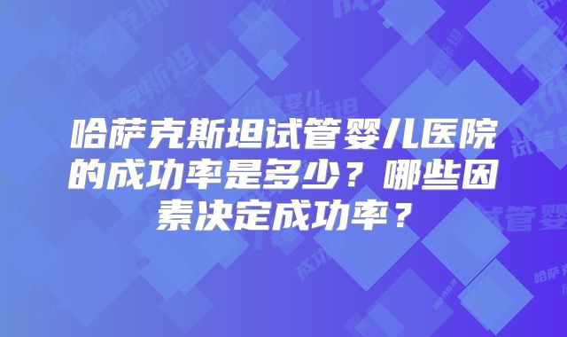 哈萨克斯坦试管婴儿医院的成功率是多少？哪些因素决定成功率？