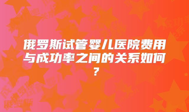 俄罗斯试管婴儿医院费用与成功率之间的关系如何?