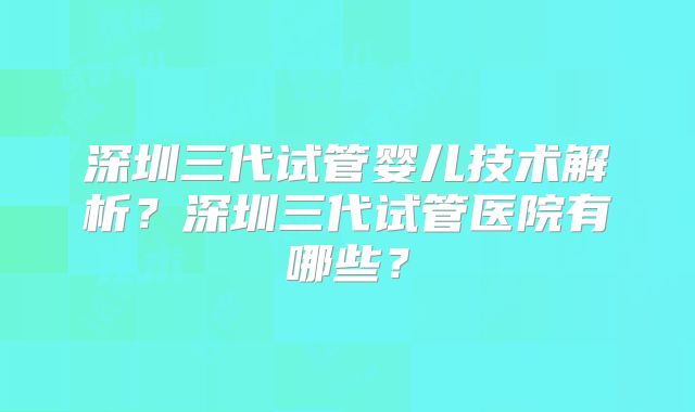深圳三代试管婴儿技术解析?深圳三代试管医院有哪些?