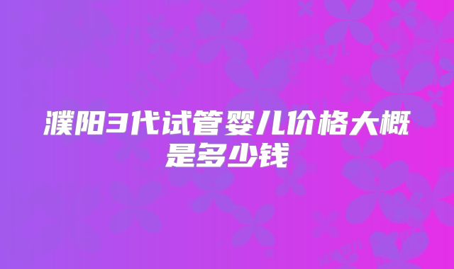 濮阳3代试管婴儿价格大概是多少钱