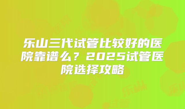 乐山三代试管比较好的医院靠谱么？2025试管医院选择攻略