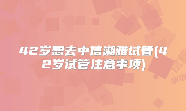 42岁想去中信湘雅试管(42岁试管注意事项)