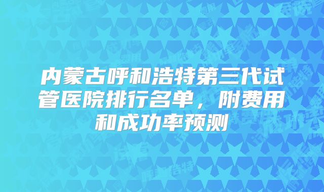 内蒙古呼和浩特第三代试管医院排行名单,附费用和成功率预测
