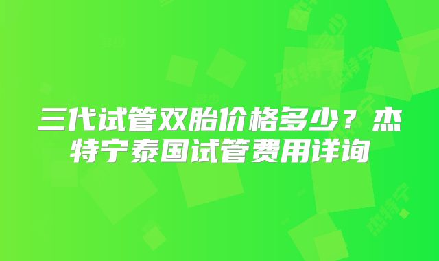 三代试管双胎价格多少？杰特宁泰国试管费用详询