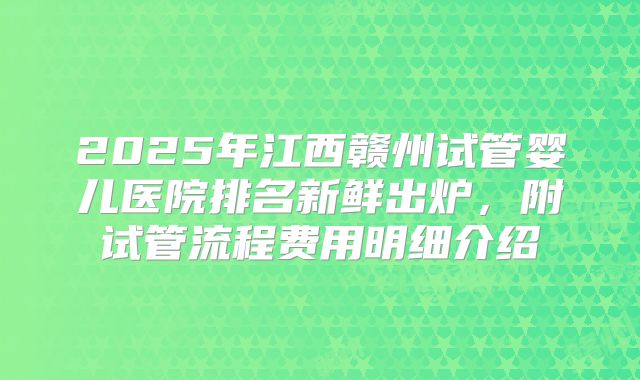 2025年江西赣州试管婴儿医院排名新鲜出炉，附试管流程费用明细介绍