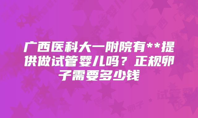 广西医科大一附院有**提供做试管婴儿吗？正规卵子需要多少钱