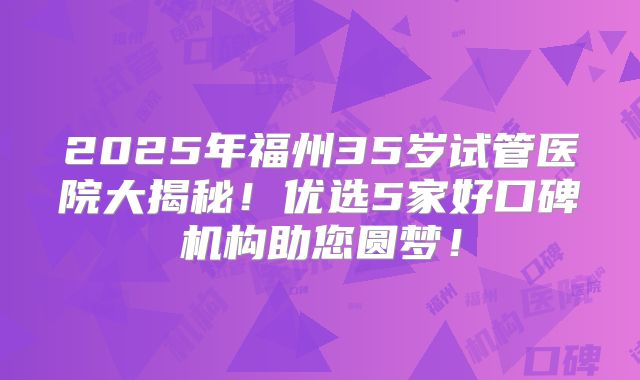 2025年福州35岁试管医院大揭秘！优选5家好口碑机构助您圆梦！
