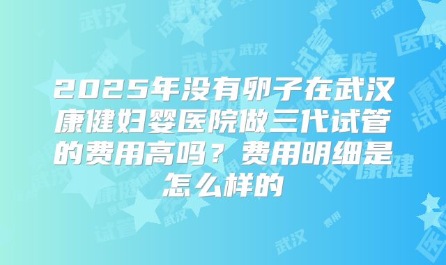 2025年没有卵子在武汉康健妇婴医院做三代试管的费用高吗？费用明细是怎么样的