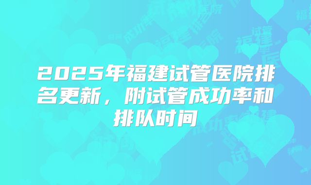 2025年福建试管医院排名更新,附试管成功率和排队时间