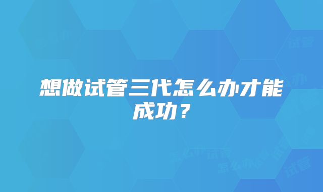 想做试管三代怎么办才能成功？