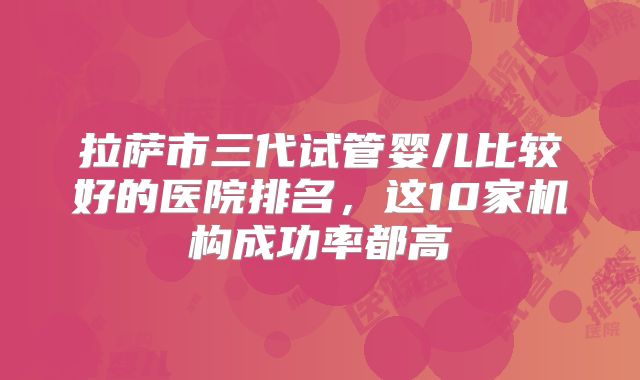 拉萨市三代试管婴儿比较好的医院排名，这10家机构成功率都高
