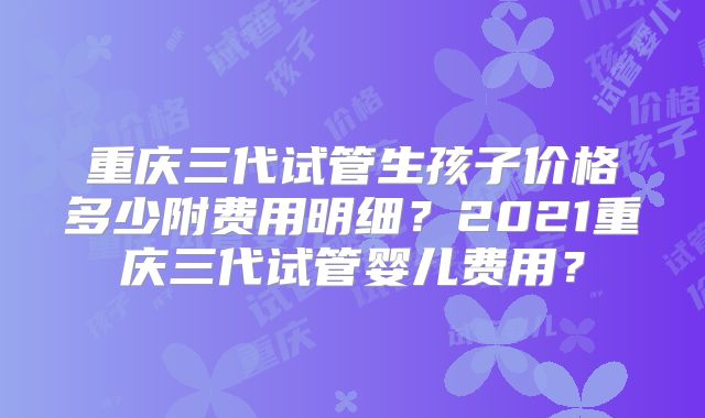 重庆三代试管生孩子价格多少附费用明细？2021重庆三代试管婴儿费用？