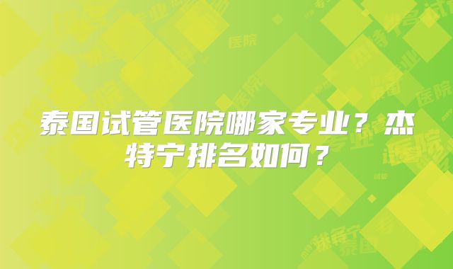 泰国试管医院哪家专业?杰特宁排名如何?