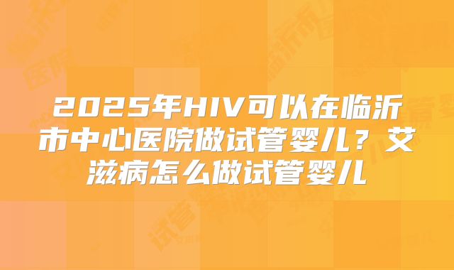 2025年HIV可以在临沂市中心医院做试管婴儿？艾滋病怎么做试管婴儿