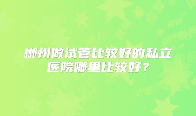 郴州做试管比较好的私立医院哪里比较好？