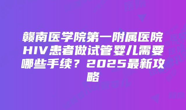 赣南医学院第一附属医院HIV患者做试管婴儿需要哪些手续？2025最新攻略