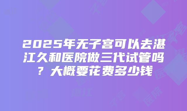 2025年无子宫可以去湛江久和医院做三代试管吗？大概要花费多少钱