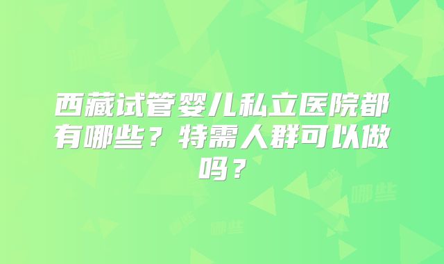 西藏试管婴儿私立医院都有哪些？特需人群可以做吗？