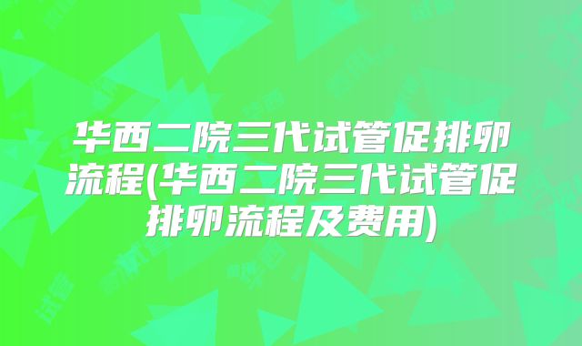 华西二院三代试管促排卵流程(华西二院三代试管促排卵流程及费用)