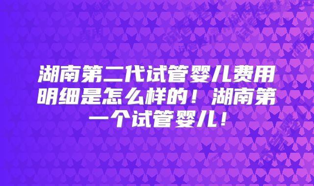湖南第二代试管婴儿费用明细是怎么样的!湖南第一个试管婴儿!