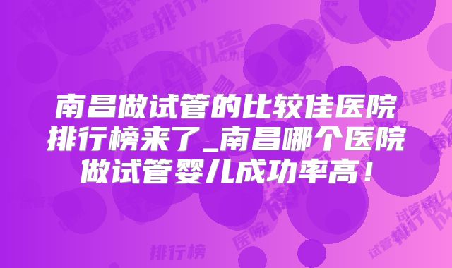 南昌做试管的比较佳医院排行榜来了_南昌哪个医院做试管婴儿成功率高！