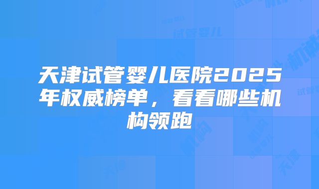 天津试管婴儿医院2025年权威榜单，看看哪些机构领跑