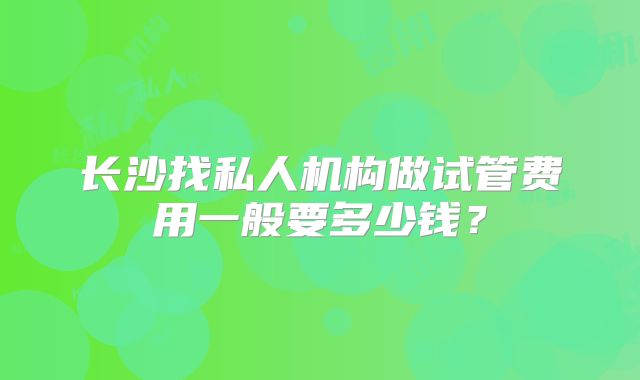 长沙找私人机构做试管费用一般要多少钱？