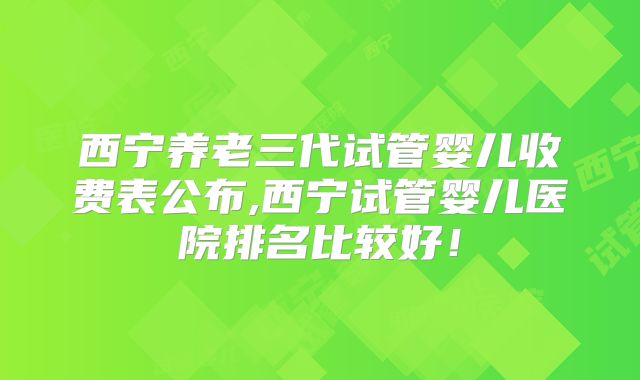 西宁养老三代试管婴儿收费表公布,西宁试管婴儿医院排名比较好！