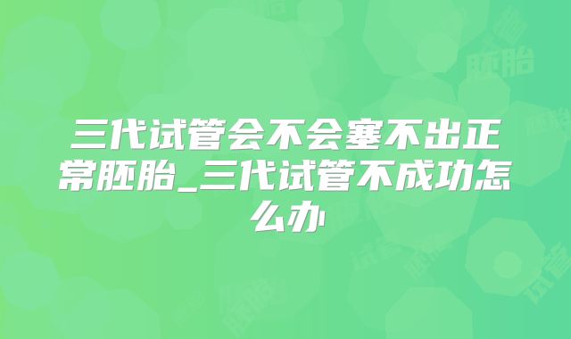 三代试管会不会塞不出正常胚胎_三代试管不成功怎么办