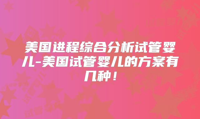 美国进程综合分析试管婴儿-美国试管婴儿的方案有几种！