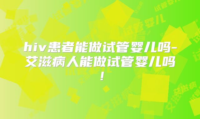 hiv患者能做试管婴儿吗-艾滋病人能做试管婴儿吗！