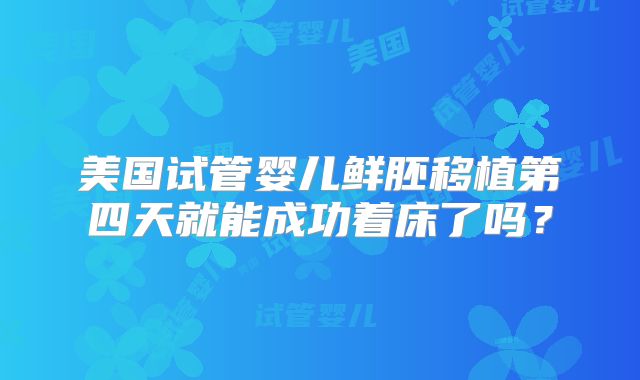 美国试管婴儿鲜胚移植第四天就能成功着床了吗?