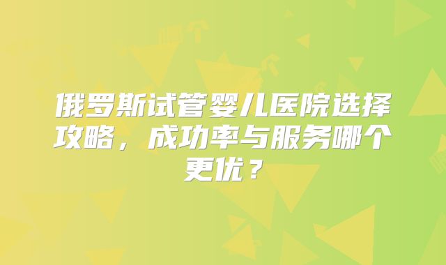 俄罗斯试管婴儿医院选择攻略，成功率与服务哪个更优？