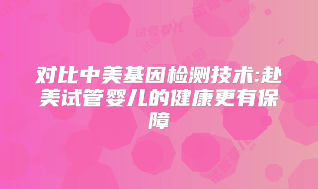 对比中美基因检测技术:赴美试管婴儿的健康更有保障