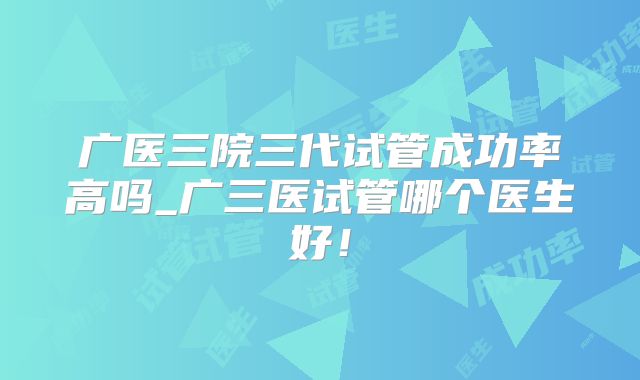 广医三院三代试管成功率高吗_广三医试管哪个医生好！