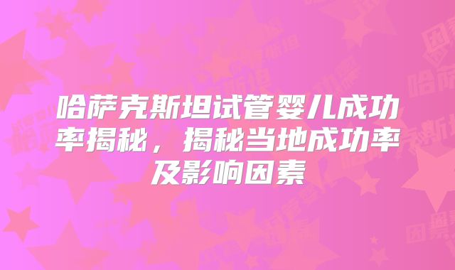哈萨克斯坦试管婴儿成功率揭秘，揭秘当地成功率及影响因素