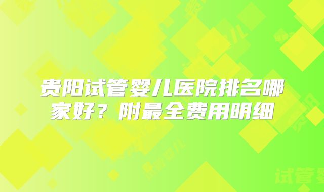 贵阳试管婴儿医院排名哪家好？附最全费用明细