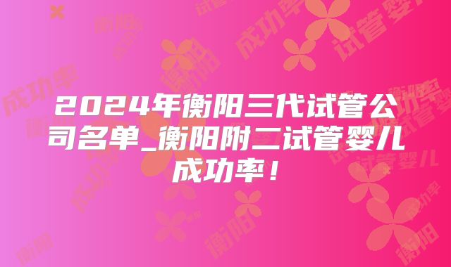 2024年衡阳三代试管公司名单_衡阳附二试管婴儿成功率！