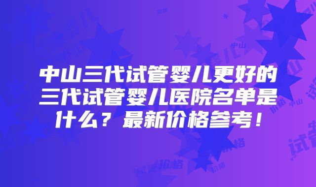中山三代试管婴儿更好的三代试管婴儿医院名单是什么？最新价格参考！