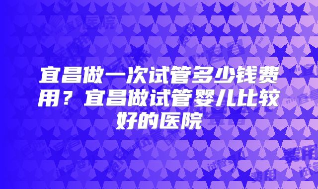 宜昌做一次试管多少钱费用？宜昌做试管婴儿比较好的医院